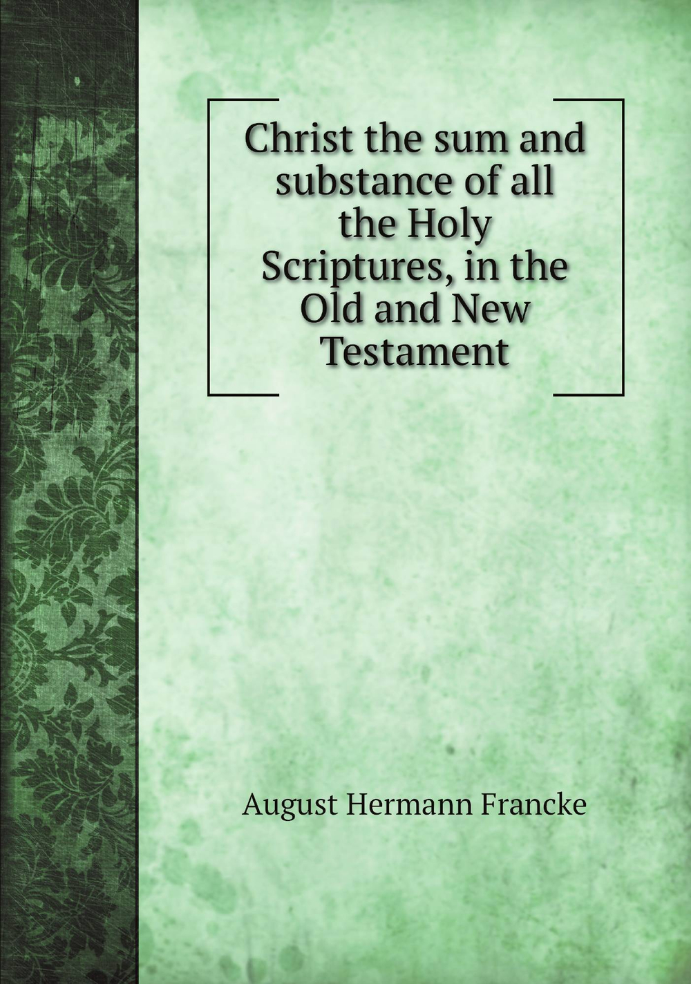 Christ the sum and substance of all the Holy Scriptures, in the Old and New Testament | August Hermann Francke