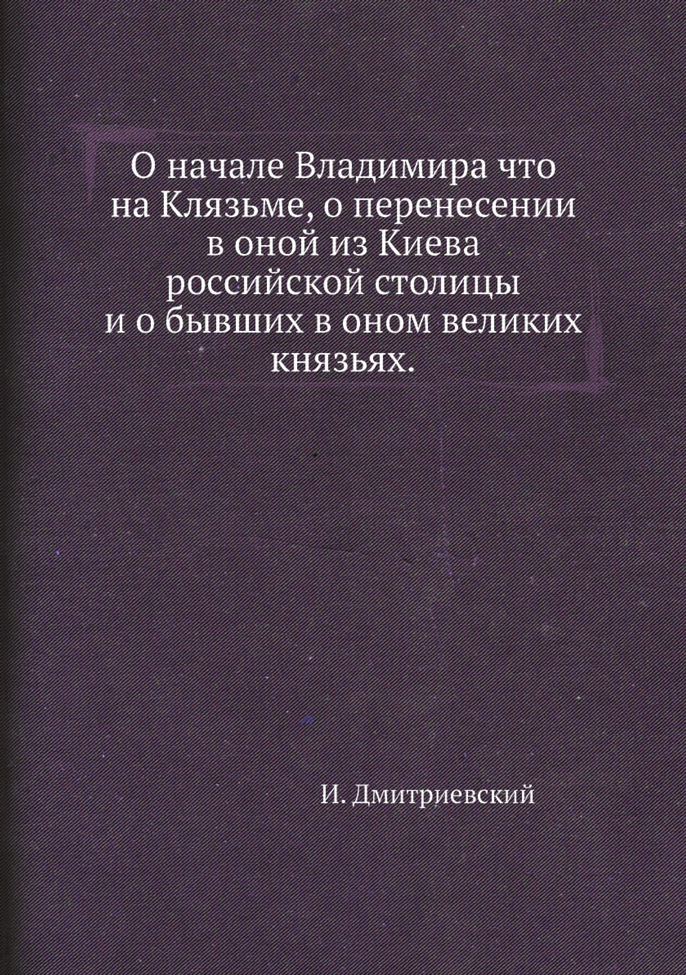 О начале Владимира что на Клязьме, о перенесении в оной из Киева российской столицы и о бывших в оном великих князьях. | И. Дмитриевский