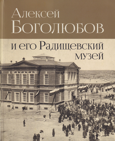 Алексей Боголюбов и его Радищевский музей. К 200-летию со дня рождения А.П. Боголюбова. К 140-летию Саратовского Радищевского музея