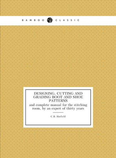 Designing, cutting and grading boot and shoe patterns. and complete manual for the stitching room, by an expert of thirty years | C.B. Hatfield