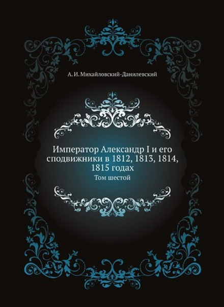 Император Александр I и его сподвижники в 1812, 1813, 1814, 1815 годах. Том шестой | А. И. Михайловский-Данилевский