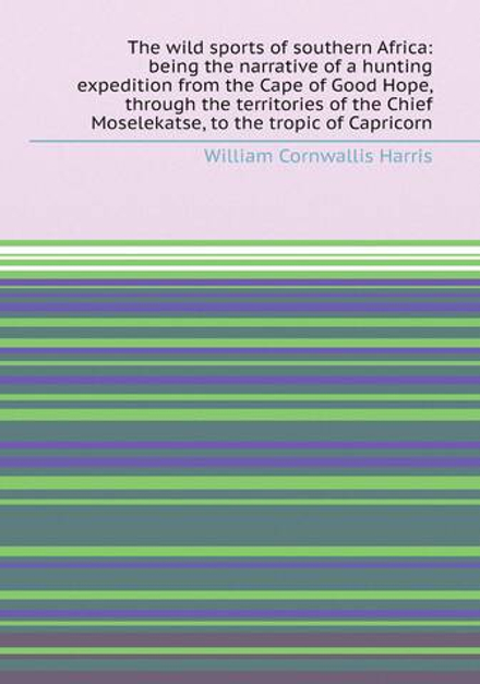The wild sports of southern Africa: being the narrative of a hunting expedition from the Cape of Good Hope, through the territories of the Chief Moselekatse, to the tropic of Capricorn | William Cornwallis Harris
