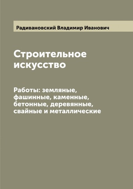 Строительное искусство. Работы: земляные, фашинные, каменные, бетонные, деревянные, свайные и металлические | Радивановский Владимир Иванович