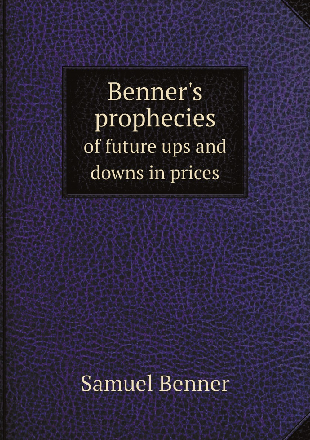 Benner's prophecies of future ups and downs in prices. What years to make money on pig-iron, hogs, corn and provisions | Samuel Benner