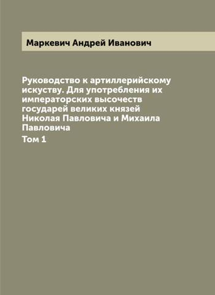 Руководство к артиллерийскому искуству. Для употребления их императорских высочеств государей великих князей Николая Павловича и Михаила Павловича. Том 1 | Маркевич Андрей Иванович
