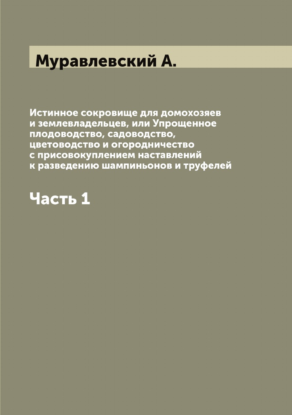 Истинное сокровище для домохозяев и землевладельцев, или Упрощенное плодоводство, садоводство, цветоводство и огородничество с присовокуплением наставлений к разведению шампиньонов и труфелей. Часть 1 | Муравлевский А.