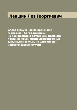 Слова и поучения на праздники господни и богородичные, на воскресные и другие дни Великаго поста, на обыкновенные воскресные дни, на дни святых, на царские дни и другие разные случаи | Левшин Лев Георгиевич