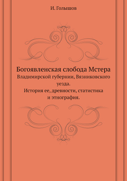 Богоявленская слобода Мстера. Владимирской губернии, Вязниковского уезда.История ее, древности, статистика и этнография | И. Голышов