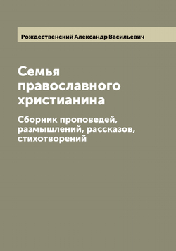 Семья православного христианина. Сборник проповедей, размышлений, рассказов, стихотворений | Рождественский Александр Васильевич