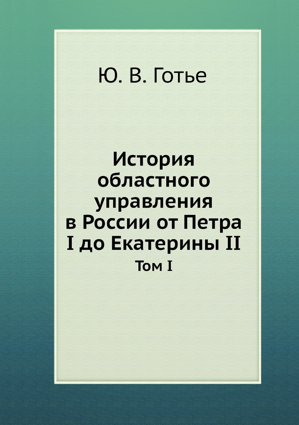 История областного управления в России от Петра I до Екатерины II. Том I. | Ю. В. Готье