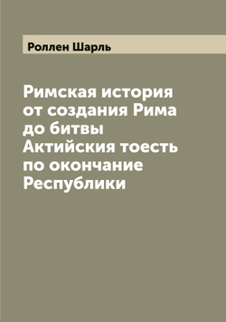 Римская история от создания Рима до битвы Актийския тоесть по окончание Республики | Роллен Шарль