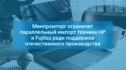 Минпромторг ограничит параллельный импорт техники HP и Fujitsu ради поддержки отечественного производства