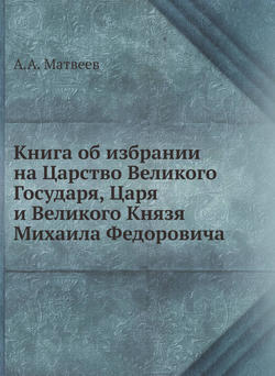 Книга об избрании на Царство Великого Государя, Царя и Великого Князя Михаила Федоровича | А.А. Матвеев