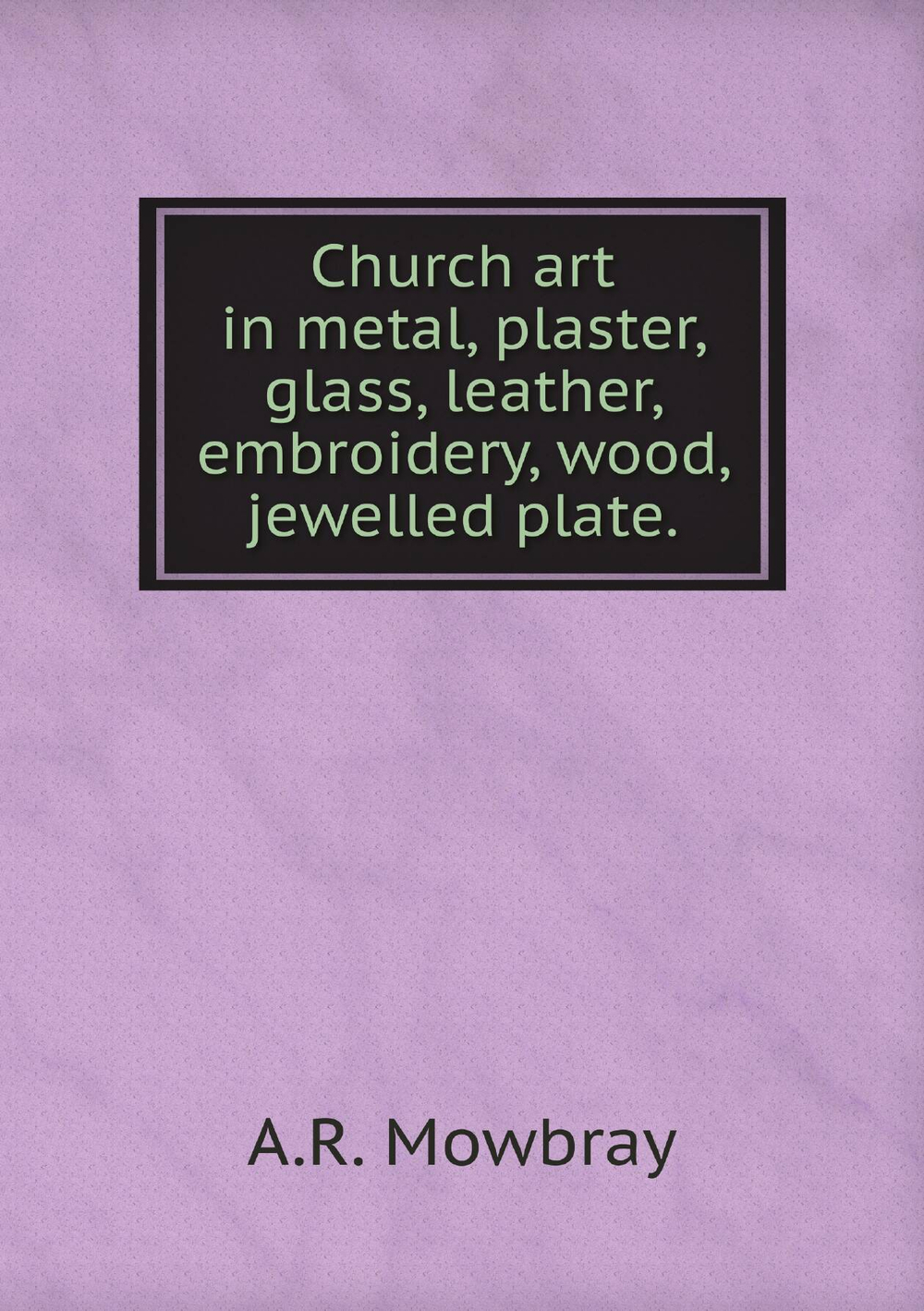 Church art in metal, plaster, glass, leather, embroidery, wood, jewelled plate. | A.R. Mowbray