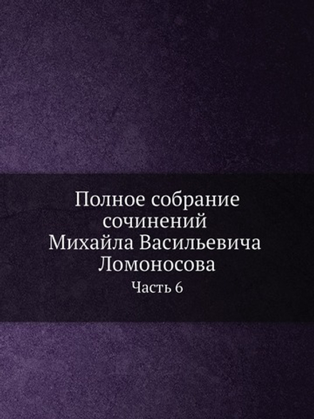 Полное собрание сочинений Михайла Васильевича Ломоносова. С приобщением жизни сочинителя и с прибавлением многих его нигде еще не напечатанных творений. Часть 6 | М. В. Ломоносов