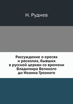 Рассуждение о ересях и расколах, бывших в русской церкви со времени Владимира Великого до Иоанна Грозного | Н. Руднев