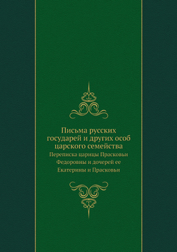 Письма русских государей и других особ царского семейства. Переписка царицы Прасковьи Федоровны и дочерей ее Екатерины и Прасковьи | Комиссия печатанья государственных грамот и договоров