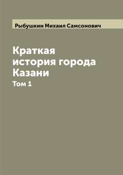 Краткая история города Казани: в 2 частях. Том 1 | Рыбушкин Михаил Самсонович