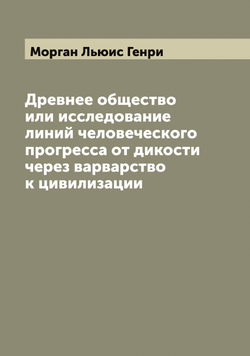 Древнее общество или исследование линий человеческого прогресса от дикости через варварство к цивилизации | Морган Льюис Генри
