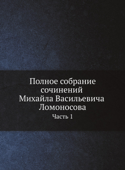 Полное собрание сочинений Михайла Васильевича Ломоносова, с приобщением жизни сочинителя и с прибавлением многих его нигде еще не напечатанных творений. Часть 1 | М. В. Ломоносов