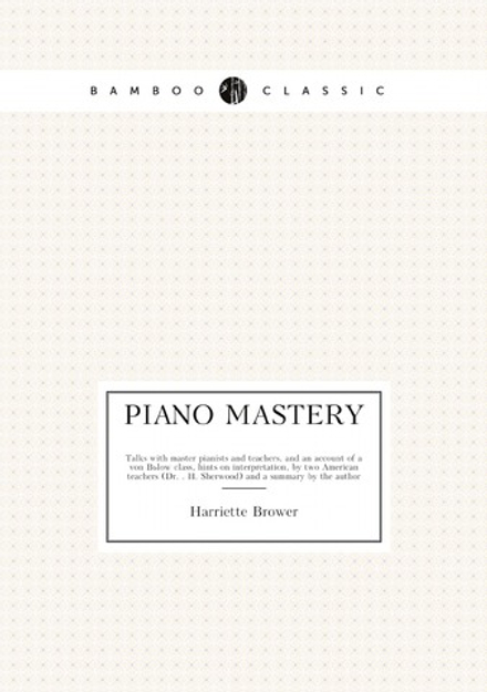 Piano mastery. Talks with master pianists and teachers, and an account of a von Bülow class, hints on interpretation, by two American teachers (Dr. . H. Sherwood) and a summary by the author | Harriette Brower