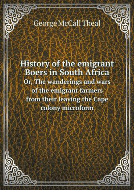 History of the emigrant Boers in South Africa. Or, The wanderings and wars of the emigrant farmers from their leaving the Cape colony microform | George McCall Theal