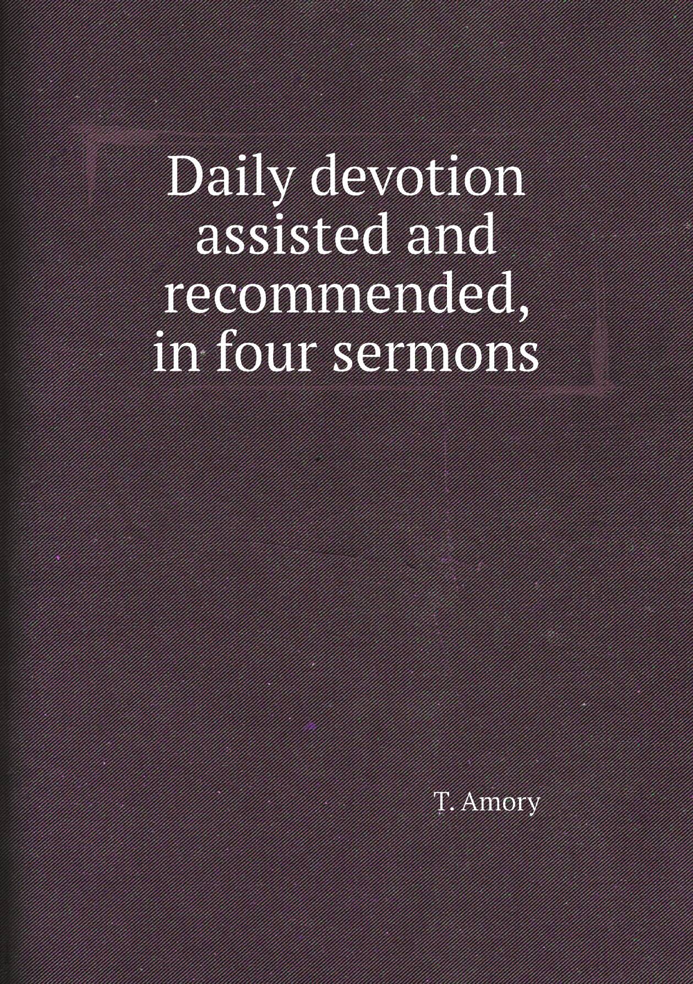 Daily devotion assisted and recommended, in four sermons | T. Amory