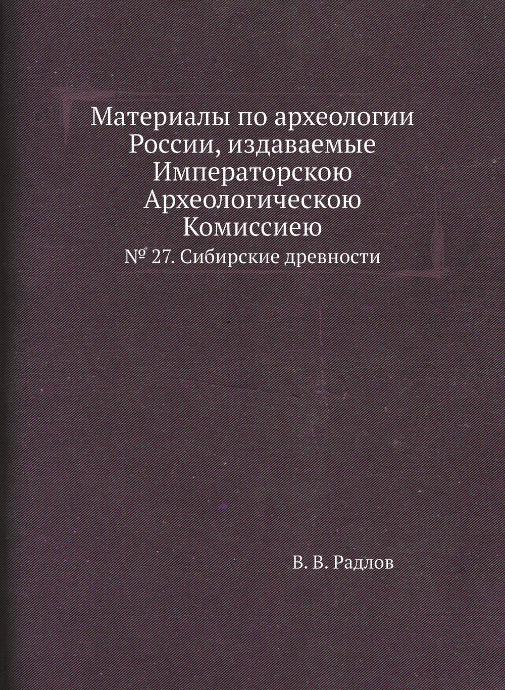 Материалы по археологии России, издаваемые Императорскою Археологическою Комиссиею. № 27. Сибирские древности | В. В. Радлов