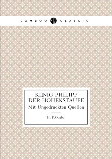 König Philipp Der Hohenstaufe. Mit Ungedruckten Quellen | H. F.O.Abel