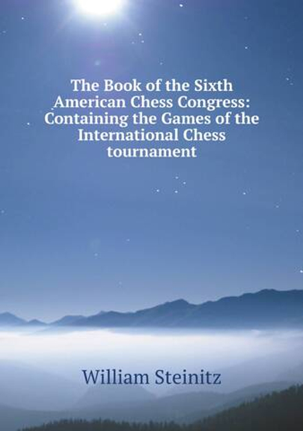 The Book of the Sixth American Chess Congress: Containing the Games of the International Chess tournament | William Steinitz