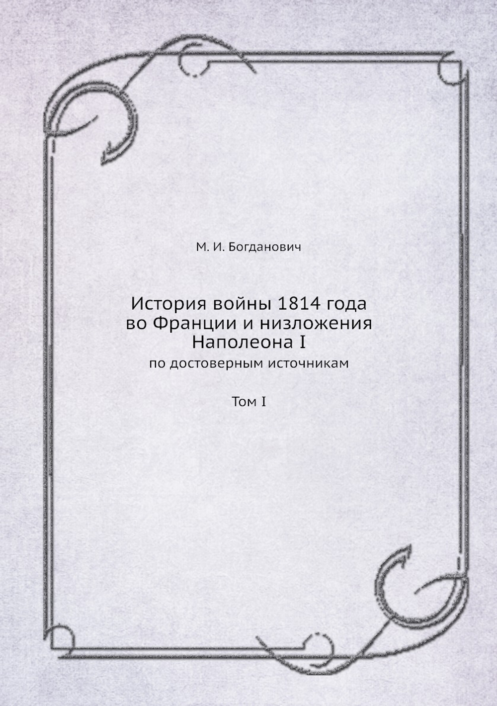 История войны 1814 года во Франции и низложения Наполеона I. По достоверным источникам. Том I | М. Богданович