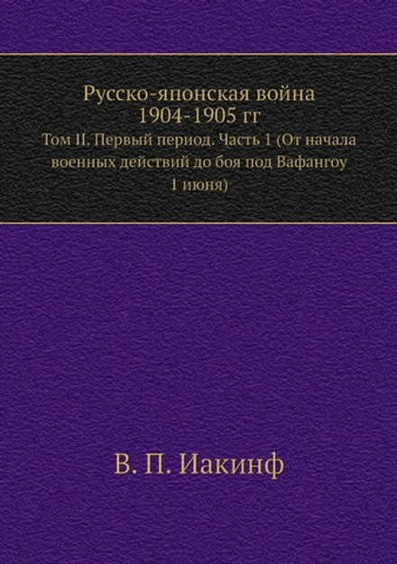 Русско-Японская война 1904-1905 гг.. Том II. Первый период. Часть 1 (От начала военных действий до боя под Вафангоу 1 июня) | В. П. Иакинф