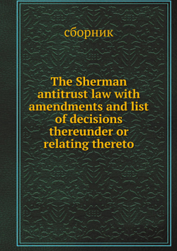 The Sherman antitrust law with amendments and list of decisions thereunder or relating thereto | сборник