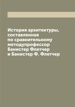 История архитектуры, составленная по сравнительному методупрофессор Банистер Флетчер и Банистер Ф. Флетчер | Флетчер Банистер