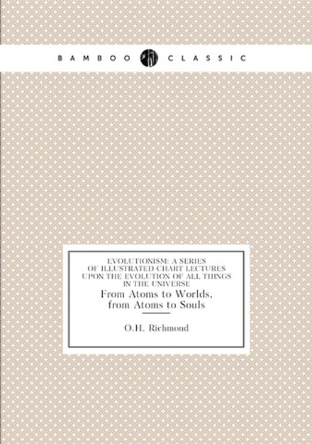 Evolutionism: A Series of Illustrated Chart Lectures Upon the Evolution of All Things in the Universe. From Atoms to Worlds, from Atoms to Souls | O.H. Richmond