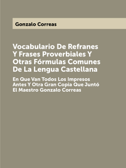 Vocabulario De Refranes Y Frases Proverbiales Y Otras Fórmulas Comunes De La Lengua Castellana. En Que Van Todos Los Impresos Antes Y Otra Gran Copia Que Juntó El Maestro Gonzalo Correas | Gonzalo Correas