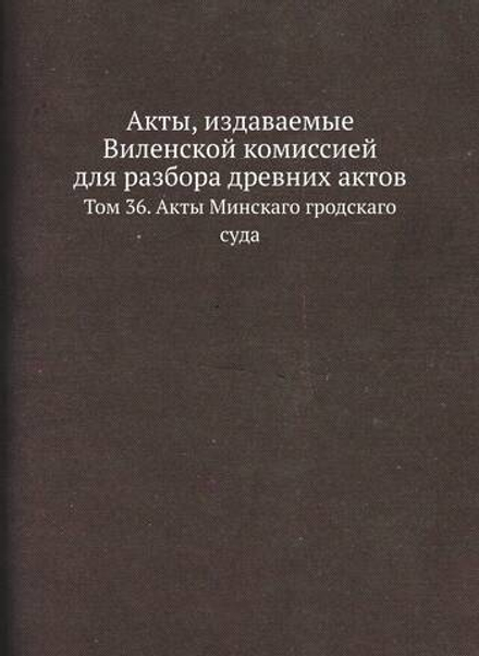 Акты, издаваемые Виленской комиссией для разбора древних актов. Том 36. Акты Минскаго гродскаго суда | Нет автора