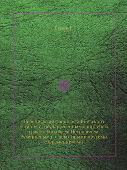 Переписка Митрополита Киевского Евгения с государственным канцлером графом Николаем Петровичем Румянцевым и с некоторыми другими современниками | Евгений