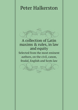 A collection of Latin maxims & rules, in law and equity. Selected from the most eminent authors, on the civil, canon, feudal, English and Scots law | Peter Halkerston