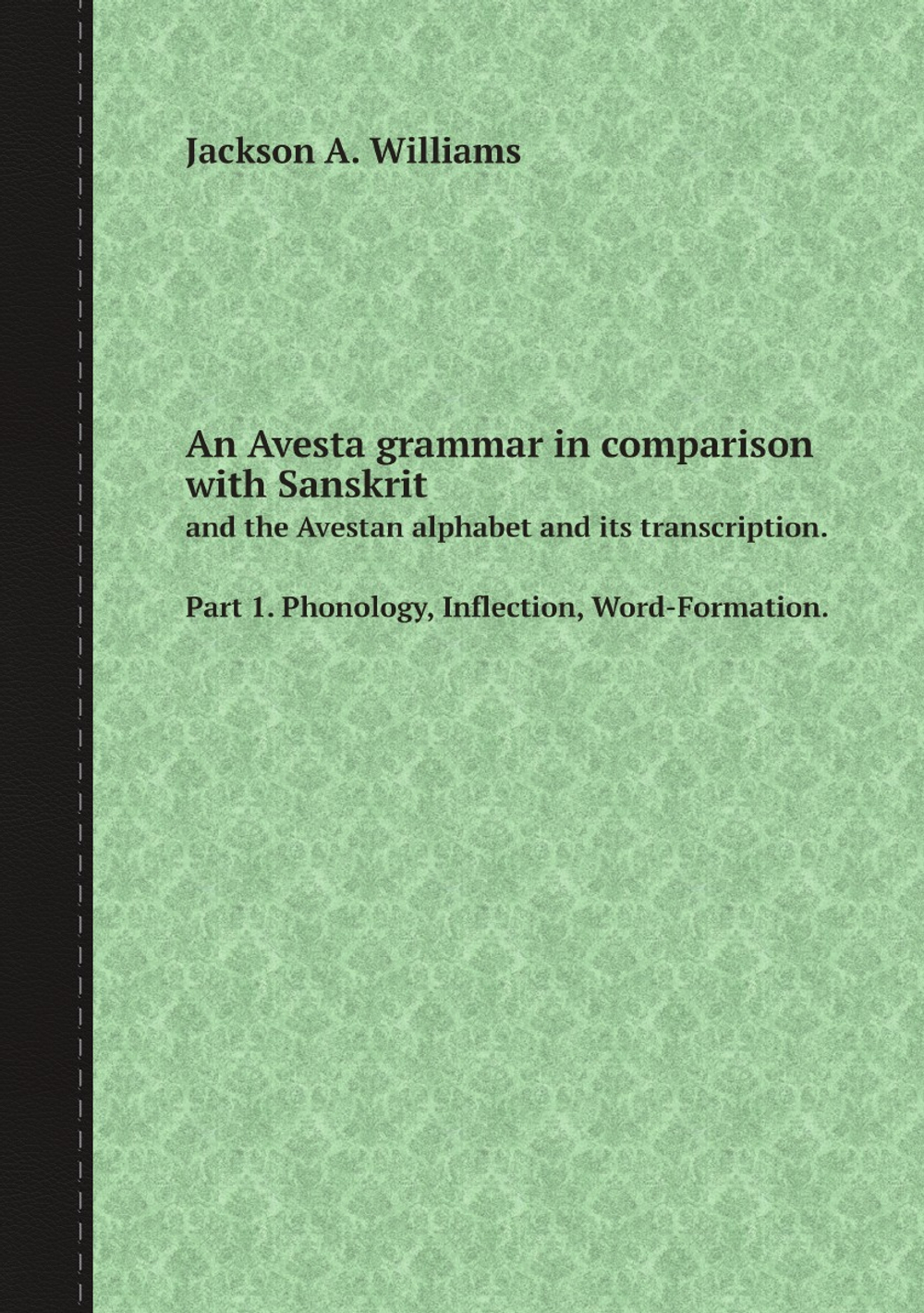 An Avesta grammar in comparison with Sanskrit. and the Avestan alphabet and its transcription. Part 1. Phonology, Inflection, Word-Formation. | Jackson A. Williams
