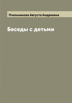 Беседы с детьми. Сочинения А. А. Пчельниковой | Пчельникова Августа Андреевна