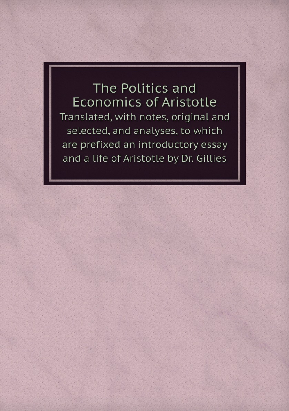 The Politics and Economics of Aristotle. Translated, with notes, original and selected, and analyses, to which are prefixed an introductory essay and a life of Aristotle by Dr. Gillies | Аристотель