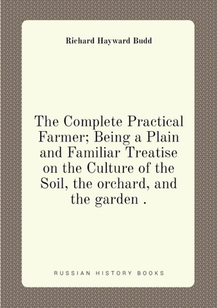 The Complete Practical Farmer; Being a Plain and Familiar Treatise on the Culture of the Soil, the orchard, and the garden . | Richard Hayward Budd