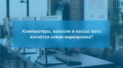 Компьютеры, консоли и кассы: кого коснется новая маркировка?