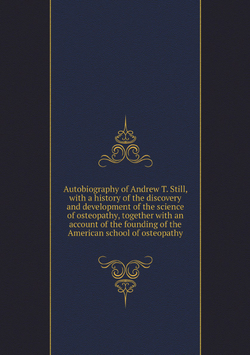 Autobiography of Andrew T. Still, with a history of the discovery and development of the science of osteopathy, together with an account of the founding of the American school of osteopathy | Andrew T. Still