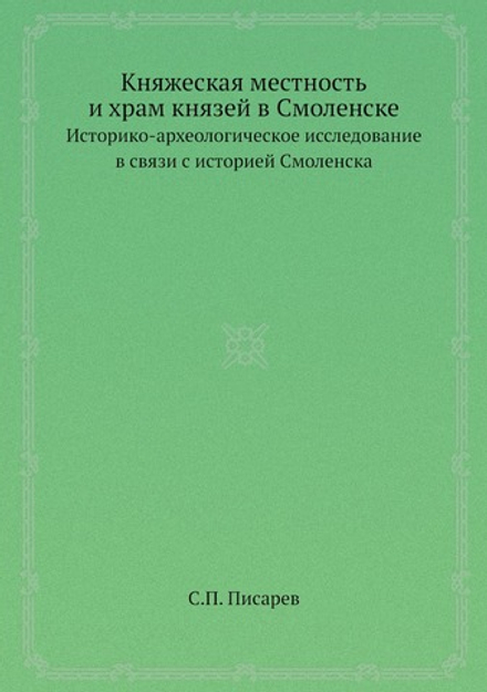 Княжеская местность и храм князей в Смоленске. Историко-археологическое исследование в связи с историей Смоленска | С.П. Писарев