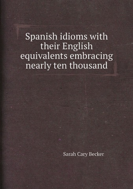 Spanish idioms with their English equivalents embracing nearly ten thousand | Sarah Cary Becker