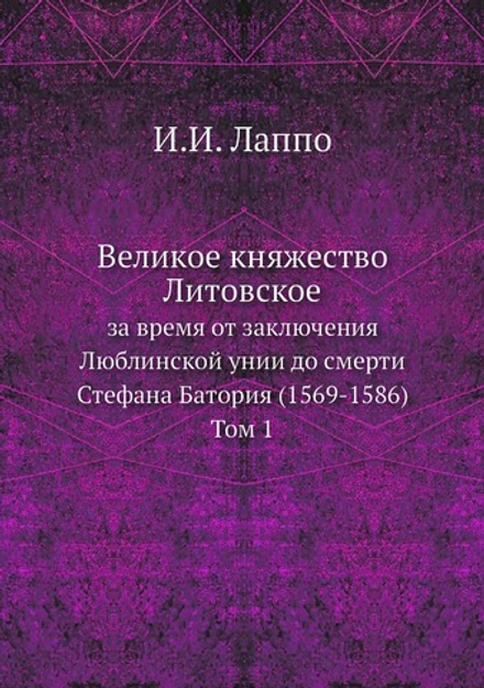 Великое княжество Литовское за время от заключения Люблинской унии до смерти Стефана Батория (1569-1586). Том 1 | И.И. Лаппо