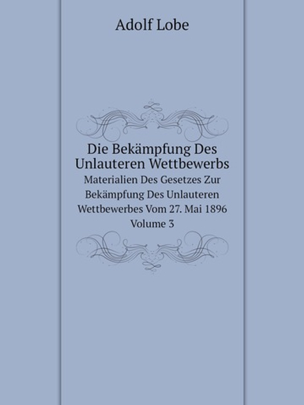 Die Bekämpfung Des Unlauteren Wettbewerbs. Materialien Des Gesetzes Zur Bekämpfung Des Unlauteren Wettbewerbes Vom 27. Mai 1896 Volume 3 | Adolf Lobe