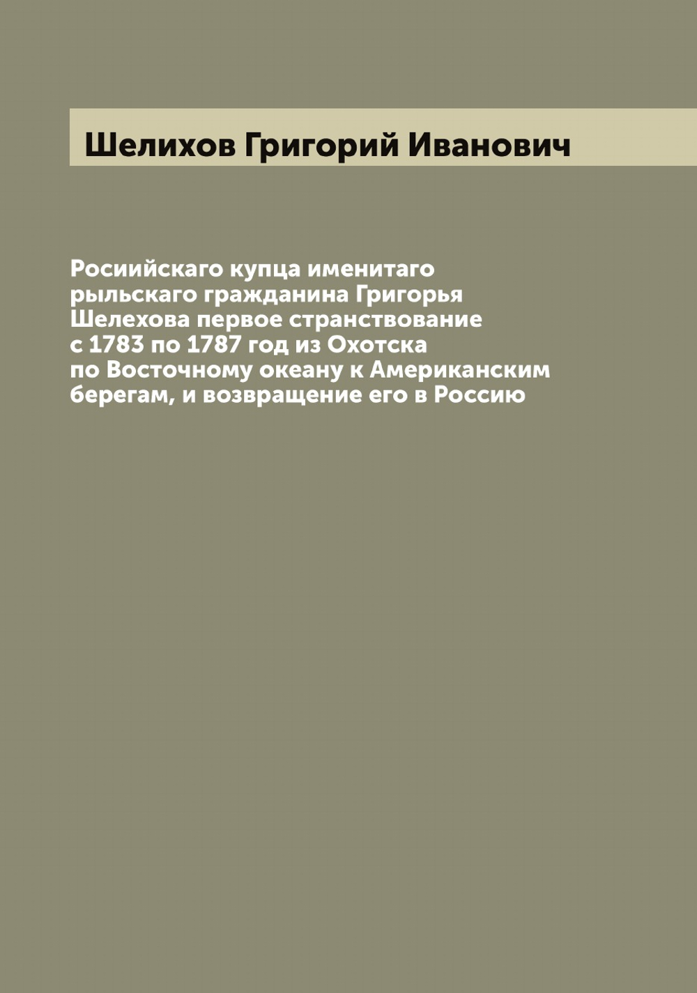 Росиийскаго купца именитаго рыльскаго гражданина Григорья Шелехова первое странствование с 1783 по 1787 год из Охотска по Восточному океану к Американским берегам, и возвращение его в Россию | Шелихов Григорий Иванович